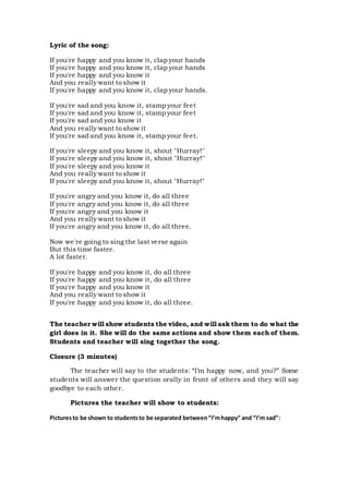 Lyric of the song:
If you're happy and you know it, clap your hands
If you're happy and you know it, clap your hands
If you're happy and you know it
And you really want to show it
If you're happy and you know it, clap your hands.
If you're sad and you know it, stamp your feet
If you're sad and you know it, stamp your feet
If you're sad and you know it
And you really want to show it
If you're sad and you know it, stamp your feet.
If you're sleepy and you know it, shout "Hurray!"
If you're sleepy and you know it, shout "Hurray!"
If you're sleepy and you know it
And you really want to show it
If you're sleepy and you know it, shout "Hurray!"
If you're angry and you know it, do all three
If you're angry and you know it, do all three
If you're angry and you know it
And you really want to show it
If you're angry and you know it, do all three.
Now we're going to sing the last verse again
But this time faster.
A lot faster.
If you're happy and you know it, do all three
If you're happy and you know it, do all three
If you're happy and you know it
And you really want to show it
If you're happy and you know it, do all three.
The teacher will show students the video, and will ask them to do what the
girl does in it. She will do the same actions and show them each of them.
Students and teacher will sing together the song.
Closure (3 minutes)
The teacher will say to the students: “I’m happy now, and you?” Some
students will answer the question orally in front of others and they will say
goodbye to each other.
Pictures the teacher will show to students:
Picturesto be shown to studentsto be separated between“I’mhappy” and “I’m sad”:
 