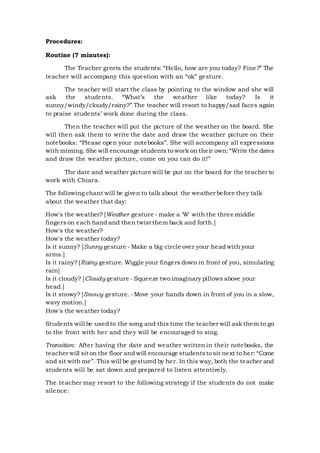 Procedures:
Routine (7 minutes):
The Teacher greets the students: “Hello, how are you today? Fine?” The
teacher will accompany this question with an “ok” gesture.
The teacher will start the class by pointing to the window and she will
ask the students. “What’s the weather like today? Is it
sunny/windy/cloudy/rainy?” The teacher will resort to happy/sad faces again
to praise students’ work done during the class.
Then the teacher will put the picture of the weather on the board. She
will then ask them to write the date and draw the weather picture on their
notebooks: “Please open your notebooks”. She will accompany all expressions
with miming. She will encourage students to work on their own:“Write the dates
and draw the weather picture, come on you can do it!”
The date and weather picture will be put on the board for the teacher to
work with Chiara.
The following chant will be given to talk about the weather before they talk
about the weather that day:
How's the weather? [Weather gesture - make a 'W' with the three middle
fingerson each hand and then twist them back and forth.]
How's the weather?
How's the weather today?
Is it sunny? [Sunny gesture - Make a big circle over your head with your
arms.]
Is it rainy? [Rainy gesture. Wiggle your fingers down in front of you, simulating
rain]
Is it cloudy? [Cloudy gesture - Squeeze two imaginary pillows above your
head.]
Is it snowy? [Snowy gesture. - Move your hands down in front of you in a slow,
wavy motion.]
How's the weather today?
Students will be used to the song and this time the teacher will ask them to go
to the front with her and they will be encouraged to sing.
Transition: After having the date and weather written in their notebooks, the
teacher will sit on the floor and will encourage studentsto sit next to her: “Come
and sit with me”. This will be gestured by her. In this way, both the teacher and
students will be sat down and prepared to listen attentively.
The teacher may resort to the following strategy if the students do not make
silence:
 