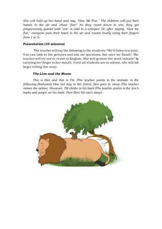 She will hold up her hand and say, "Give Me Five." The children will put their
hands in the air and shout "five!" As they count down to one, they get
progressively quieter until "one" is said in a whisper. Or, after saying, "Give me
five," everyone puts their hand in the air and counts loudly using their fingers
from 1 to 5.
Presentation (10 minutes)
The teacher will say the following to the students: “We’ll listen to a story.
You can look at the pictures and ask me questions, but once we finish”. The
teacher will try not to resort to English. She will gesture the word “silence” by
carrying her finger to her mouth. Until all students are in silence, she will not
begin telling the story.
The Lion and the Mouse
This is Ben and this is Titi. (The teacher points to the animals in the
following flashcard) One hot day in the forest, Ben goes to sleep (The teacher
mimes the action). However, Titi climbs to his back (The teacher points to the lion’s
back) and jumps on his back. Poor Ben! He can’t sleep! .
 