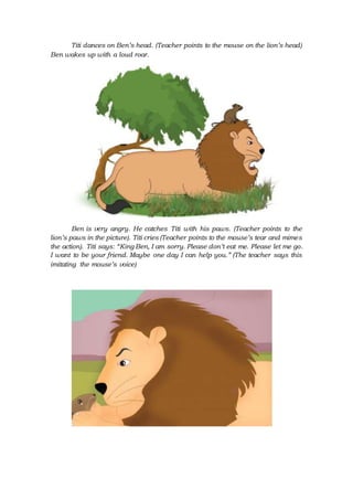 Titi dances on Ben’s head. (Teacher points to the mouse on the lion’s head)
Ben wakes up with a loud roar.
Ben is very angry. He catches Titi with his paws. (Teacher points to the
lion’s paws in the picture). Titi cries (Teacher points to the mouse’s tear and mimes
the action). Titi says: “King Ben, I am sorry. Please don’t eat me. Please let me go.
I want to be your friend. Maybe one day I can help you.” (The teacher says this
imitating the mouse’s voice)
 