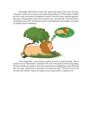 Ben laughs (The teacher mimes the action and points to the lion). He says,
“You are so small. How can you ever help a big lion like me?” (The teacher imitates
the lion’s voice and mimes the adjectives learnt in the last class: big and adjective.
Ben says “Anyway this mouse is too small to eat. I am also full. I will let him go.”
So Ben puts down Titi. (The teacher points to the flashcard and imitates the action
of “putting down something”).
A few days later, some hunters spread out nets to catch animals. Ben is
caught in a net. (The teacher will point to the nets in the picture) Ben is very angry.
He roars loudly. (the teacher shows the meaning by exemplifying a roar) Titi hears
Ben. He says: “My friend is in trouble. He needs my help.” Titi bits the net with
his teeth (the teacher mimes the actions) and slowly makes a big hole in it.
 