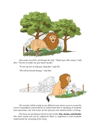 Ben comes out of the net through the hole. “Thank you, little mouse,” said
Ben. “You are so small, but you saved my life.”
“It was my turn to help you, King Ben,” said Titi.
“We will be friends always,” said Ben.
The teacher will be ready to use different tone voices so as to create the
correct atmosphere and students to understand who is speaking. If students
have questions, she will revise all the pictures she showed while retelling.
The focus on vocabulary will be on the words: lion, mouse, and friends.
The other words will not be explained. What is important is that students
understand the meaning of the story.
 