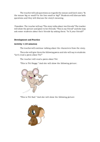 The teacher will ask questions as regards the mouse and lion’s sizes: “Is
the mouse big or small? Is the lion small or big?” Students will discuss both
questions and they will discuss the story’s meaning.
Transition: The teacher will say “The story talks about two friends” The teacher
will show the picture and point to her friends.“This is my friend” and she may
ask some students about their friends by asking them: “Is X your friend?”
Development and Practice
Activity 1 (10 minutes)
The teacher will continue talking about the characters from the story.
Then she will give them the following poem and she will say to students:
“Let’s read a poem about Titi’”
The teacher will read a poem about Titi:
“This is Titi Happy.” And she will show the following picture:
“This is Titi Sad.” And she will show the following picture:
 