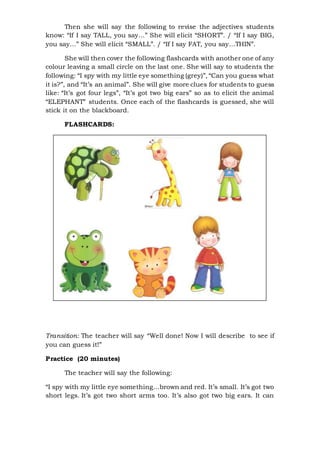 Then she will say the following to revise the adjectives students
know: “If I say TALL, you say…” She will elicit “SHORT”. / “If I say BIG,
you say…” She will elicit “SMALL”. / “If I say FAT, you say…THIN”.
She will then cover the following flashcards with another one of any
colour leaving a small circle on the last one. She will say to students the
following: “I spy with my little eye something (grey)”, “Can you guess what
it is?”, and “It’s an animal”. She will give more clues for students to guess
like: “It’s got four legs”, “It’s got two big ears” so as to elicit the animal
“ELEPHANT” students. Once each of the flashcards is guessed, she will
stick it on the blackboard.
FLASHCARDS:
Transition: The teacher will say “Well done! Now I will describe to see if
you can guess it!”
Practice (20 minutes)
The teacher will say the following:
“I spy with my little eye something…brown and red. It’s small. It’s got two
short legs. It’s got two short arms too. It’s also got two big ears. It can
 