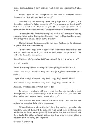 jump, climb and run. It can’t swim or read. It can sleep and eat too! What
is it?”
She will read all the description first and then let students answer
the question. She will say “Yes! It’s a cat!”
She will ask the following: “How many legs has a cat got?”, “Are
they short or long?”, “What colour is it?”, “How many arms has it got?”,
“What can a cat do?” “Can it sleep?”. The teacher will make these
questions so as to check students’ comprehension of short questions.
The teacher will focus on using “too” and “also” as ways of adding
characteristics to the description. She may resort to Spanish if necessary
by saying “what do you think ALSO means?”
She will repeat the process with two more flashcards, for students
to guess what she is describing.
Then she will say: “Now it’s your turn to describe one animal!” She
will ask students “what do you have to write about? Legs? Arms?” She
will write down the categories:
It’s…./ he’s…/ she’s… (what is it? An animal? Or is it a boy or a girl?)
Is it big? Small?
Ears? How many? What are they like? Long? Big? Small? Short?
Eyes? How many? What are they like? Long? Big? Small? Short? What
colour?
Legs? How many? What are they like? Long? Big? Small? Short?
Arms? How many? What are they like? Long? Big? Small? Short?
Abilities? What can it do? What can’t it do?
In this way, students will know what they have to include in their
descriptions. The teacher will say: “Don’t say what it is! Just write the
description, your mates have to guess what it is”.
The teacher will walk around the seats and I will monitor the
activity by providing help if it is necessary.
When all students have finished their descriptions, according the
time left, some of them will be asked to read aloud their sentences and
let the rest of the students guess. If there’s time left, the teacher will ask
them to do this with a different animal and then read the description to
another mate for him / her to guess.
Closure (3 minutes)
 