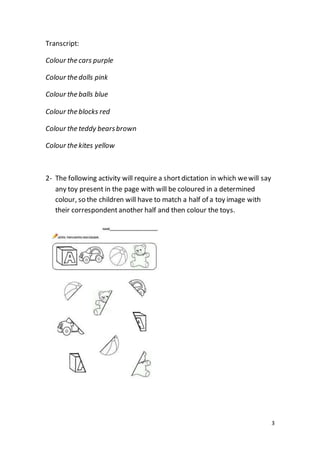 3
Transcript:
Colour the cars purple
Colour the dolls pink
Colour the balls blue
Colour the blocks red
Colour the teddy bearsbrown
Colour the kites yellow
2- The following activity will require a shortdictation in which wewill say
any toy present in the page with will be coloured in a determined
colour, so the children will have to match a half of a toy image with
their correspondent another half and then colour the toys.
 
