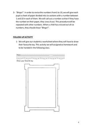 4
3- “Bingo!”. In order to revisethe numbers from1 to 10, wewill give each
pupil a sheet of paper divided into six sections with a number between
1 and 10 in each of them. We will call out a number so that if they have
the number on their paper, they cross itout. This procedurewill be
repeated with other numbers. When a child has crossed out all six
numbers, they should shout “Bingo!”.
FOLLOW-UP ACTIVITY
1- We will give our students a worksheetwherethey will haveto draw
their favourite toy. This activity we will assigned as homework and
to be handed in the following class.
 