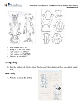 Practice II: Didactics of ELT and Practicum at Primary School Level
Carolina Weigum
- Holly puts on her SKIRT.
- Bud puts on his TROUSERS.
- Holly puts on her JACKET.
- Holly puts on her SWEATER.
- Bud puts on his JACKET.
Closing Activity
3. Color the clothes with “Winter colors” (Nadina taught them that way): blue, white, black, purple,
pink.
Extra Activity
4. Write the names of the clothes.
 