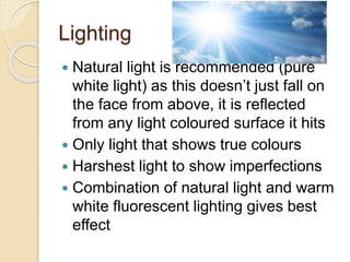 Lighting
 Natural light is recommended (pure
white light) as this doesn’t just fall on
the face from above, it is reflected
from any light coloured surface it hits
 Only light that shows true colours
 Harshest light to show imperfections
 Combination of natural light and warm
white fluorescent lighting gives best
effect
 