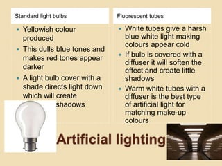 Artificial lighting
Standard light bulbs Fluorescent tubes
 Yellowish colour
produced
 This dulls blue tones and
makes red tones appear
darker
 A light bulb cover with a
shade directs light down
which will create
unnatural shadows
 White tubes give a harsh
blue white light making
colours appear cold
 If bulb is covered with a
diffuser it will soften the
effect and create little
shadows
 Warm white tubes with a
diffuser is the best type
of artificial light for
matching make-up
colours
 