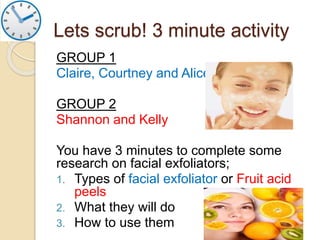 Lets scrub! 3 minute activity
GROUP 1
Claire, Courtney and Alice
GROUP 2
Shannon and Kelly
You have 3 minutes to complete some
research on facial exfoliators;
1. Types of facial exfoliator or Fruit acid
peels
2. What they will do
3. How to use them
 