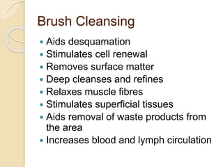 Brush Cleansing
 Aids desquamation
 Stimulates cell renewal
 Removes surface matter
 Deep cleanses and refines
 Relaxes muscle fibres
 Stimulates superficial tissues
 Aids removal of waste products from
the area
 Increases blood and lymph circulation
 
