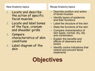 Objectives
New Anatomy topics Recap Anatomy topics
1. Locate and describe
the action of specific
facial muscles
2. Locate and label bones
of the face, cranium
and shoulder girdle
3. Compare
characteristics of skin
conditions
4. Label diagram of the
skin
 Describe position and action
of facial muscles
 Identify layers of epidermis
and their functions
 Label the structure of the skin
 State the functions of the skin
 Compare characteristics of
skin types; normal, dry, oily
and combination
 Explain the benefits and
effects of cleansers and
toners
 Identify contra indications that
restrict and prevent facial
treatments
 