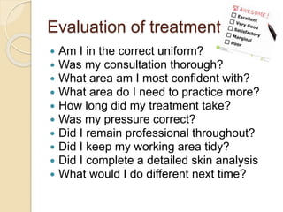 Evaluation of treatment
 Am I in the correct uniform?
 Was my consultation thorough?
 What area am I most confident with?
 What area do I need to practice more?
 How long did my treatment take?
 Was my pressure correct?
 Did I remain professional throughout?
 Did I keep my working area tidy?
 Did I complete a detailed skin analysis
 What would I do different next time?
 