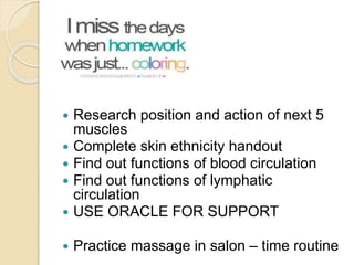 Homework
 Research position and action of next 5
muscles
 Complete skin ethnicity handout
 Find out functions of blood circulation
 Find out functions of lymphatic
circulation
 USE ORACLE FOR SUPPORT
 Practice massage in salon – time routine
 