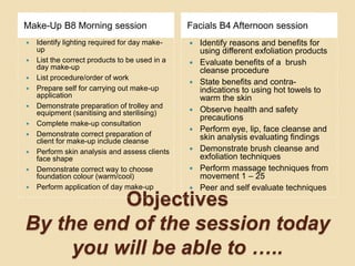 Objectives
By the end of the session today
you will be able to …..
Make-Up B8 Morning session Facials B4 Afternoon session
 Identify lighting required for day make-
up
 List the correct products to be used in a
day make-up
 List procedure/order of work
 Prepare self for carrying out make-up
application
 Demonstrate preparation of trolley and
equipment (sanitising and sterilising)
 Complete make-up consultation
 Demonstrate correct preparation of
client for make-up include cleanse
 Perform skin analysis and assess clients
face shape
 Demonstrate correct way to choose
foundation colour (warm/cool)
 Perform application of day make-up
 Identify reasons and benefits for
using different exfoliation products
 Evaluate benefits of a brush
cleanse procedure
 State benefits and contra-
indications to using hot towels to
warm the skin
 Observe health and safety
precautions
 Perform eye, lip, face cleanse and
skin analysis evaluating findings
 Demonstrate brush cleanse and
exfoliation techniques
 Perform massage techniques from
movement 1 – 25
 Peer and self evaluate techniques
 