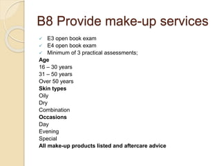 B8 Provide make-up services
 E3 open book exam
 E4 open book exam
 Minimum of 3 practical assessments;
Age
16 – 30 years
31 – 50 years
Over 50 years
Skin types
Oily
Dry
Combination
Occasions
Day
Evening
Special
All make-up products listed and aftercare advice
 