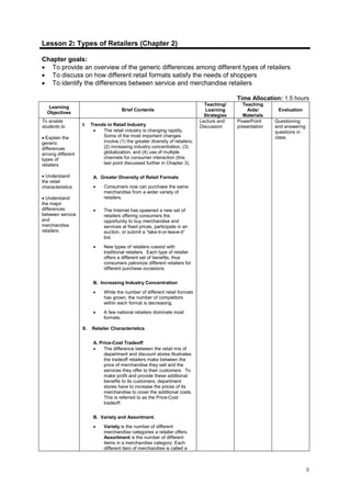 9
Lesson 2: Types of Retailers (Chapter 2)
Chapter goals:
• To provide an overview of the generic differences among different types of retailers
• To discuss on how different retail formats satisfy the needs of shoppers
• To identify the differences between service and merchandise retailers
Time Allocation: 1.5 hours
Learning
Objectives
Brief Contents
Teaching/
Learning
Strategies
Teaching
Aids/
Materials
Evaluation
To enable
students to
• Explain the
generic
differences
among different
types of
retailers
• Understand
the retail
characteristics
• Understand
the major
differences
between service
and
merchandise
retailers
I. Trends in Retail Industry
• The retail industry is changing rapidly.
Some of the most important changes
involve (1) the greater diversity of retailers,
(2) increasing industry concentration, (3)
globalization, and (4) use of multiple
channels for consumer interaction (this
last point discussed further in Chapter 3).
A. Greater Diversity of Retail Formats
• Consumers now can purchase the same
merchandise from a wider variety of
retailers.
• The Internet has spawned a new set of
retailers offering consumers the
opportunity to buy merchandise and
services at fixed prices, participate in an
auction, or submit a “take-it-or-leave-it”
bid.
• New types of retailers coexist with
traditional retailers. Each type of retailer
offers a different set of benefits, thus
consumers patronize different retailers for
different purchase occasions.
B. Increasing Industry Concentration
• While the number of different retail formats
has grown, the number of competitors
within each format is decreasing.
• A few national retailers dominate most
formats.
II. Retailer Characteristics
A. Price-Cost Tradeoff
• The difference between the retail mix of
department and discount stores illustrates
the tradeoff retailers make between the
price of merchandise they sell and the
services they offer to their customers. To
make profit and provide these additional
benefits to its customers, department
stores have to increase the prices of its
merchandise to cover the additional costs.
This is referred to as the Price-Cost
tradeoff.
B. Variety and Assortment.
• Variety is the number of different
merchandise categories a retailer offers.
Assortment is the number of different
items in a merchandise category. Each
different item of merchandise is called a
Lecture and
Discussion
PowerPoint
presentation
Questioning
and answering
questions in
class.
 