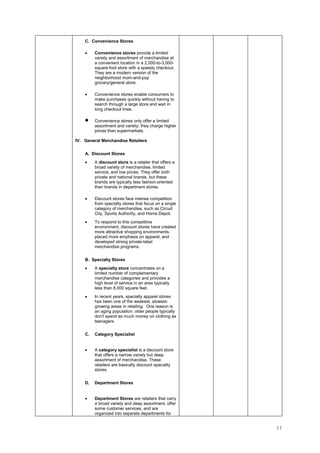 11
C. Convenience Stores
• Convenience stores provide a limited
variety and assortment of merchandise at
a convenient location in a 2,000-to-3,000-
square-foot store with a speedy checkout.
They are a modern version of the
neighborhood mom-and-pop
grocery/general store.
• Convenience stores enable consumers to
make purchases quickly without having to
search through a large store and wait in
long checkout lines.
• Convenience stores only offer a limited
assortment and variety; they charge higher
prices than supermarkets.
IV. General Merchandise Retailers
A. Discount Stores
• A discount store is a retailer that offers a
broad variety of merchandise, limited
service, and low prices. They offer both
private and national brands, but these
brands are typically less fashion-oriented
than brands in department stores.
• Discount stores face intense competition
from specialty stores that focus on a single
category of merchandise, such as Circuit
City, Sports Authority, and Home Depot.
• To respond to this competitive
environment, discount stores have created
more attractive shopping environments,
placed more emphasis on apparel, and
developed strong private-label
merchandise programs.
B. Specialty Stores
• A specialty store concentrates on a
limited number of complementary
merchandise categories and provides a
high level of service in an area typically
less than 8,000 square feet.
• In recent years, specialty apparel stores
has been one of the weakest, slowest-
growing areas in retailing. One reason is
an aging population: older people typically
don't spend as much money on clothing as
teenagers.
C. Category Specialist
• A category specialist is a discount store
that offers a narrow variety but deep
assortment of merchandise. These
retailers are basically discount specialty
stores.
D. Department Stores
• Department Stores are retailers that carry
a broad variety and deep assortment, offer
some customer services, and are
organized into separate departments for
 