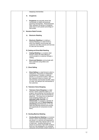 12
displaying merchandise.
E. Drugstores
• Drugstores are specialty stores that
concentrate on health and personal
grooming merchandise. Pharmaceuticals
often represent 50 percent of drugstore
sales and an even greater percentage of
their profits.
V. Nonstore Retail Formats
A. Electronic Retailing
• Electronic Retailing (or e-tailing or
Internet Retailing) is a retail format in
which the retailers communicate with
customers and offer products and services
for sale over the Internet.
B. Catalog and Direct-Mail Retailing
• Catalog Retailing is a nonstore retail
format in which the retail offering is
communicated to a customer through a
catalog.
• Direct-mail Retailers communicate with
their customers using letters and
brochures.
C. Direct Selling
• Direct Selling is a retail format in which a
salesperson, frequently an independent
businessperson, contacts a customer
directly in a convenient location, either at
the customer's home or at work, and
demonstrates merchandise benefits, takes
an order, and delivers the merchandise to
the customers.
D. Television Home Shopping
• Television Home Shopping is a retail
format in which customers watch a TV
program demonstrating merchandise and
then place orders for the merchandise by
telephone. The three forms of electronic
home shopping retailing are: (1)
dedicated cable channels, (2)
infomercials (TV programs, typically 30
minutes long), and (3) direct-response
advertising (advertisements on TV and
radio that describe products and provide
and opportunity for consumers to order
them).
E. Vending Machine Retailing
• Vending Machine Retailing is a nonstore
format in which merchandise or services
are stored in a machine and dispensed to
customers when they deposit cash or use
a credit card. Vending machines are
placed at convenient, high-traffic locations
such as in the workplace or on university
campuses and primarily contain snacks or
 
