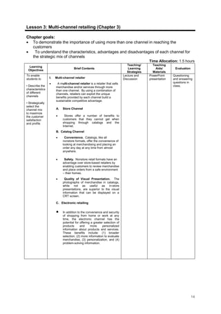 14
Lesson 3: Multi-channel retailing (Chapter 3)
Chapter goals:
• To demonstrate the importance of using more than one channel in reaching the
customers
• To understand the characteristics, advantages and disadvantages of each channel for
the strategic mix of channels
Time Allocation: 1.5 hours
Learning
Objectives
Brief Contents
Teaching/
Learning
Strategies
Teaching
Aids/
Materials
Evaluation
To enable
students to
• Describe the
characteristics
of different
channels
• Strategically
select the
channel mix
to maximize
the customer
satisfaction
and profits
I. Multi-channel retailer
• A multi-channel retailer is a retailer that sells
merchandise and/or services through more
than one channel. By using a combination of
channels, retailers can exploit the unique
benefits provided by each channel build a
sustainable competitive advantage.
A. Store Channel
• Stores offer a number of benefits to
customers that they cannot get when
shopping through catalogs and the
Internet.
B. Catalog Channel
• Convenience. Catalogs, like all
nonstore formats, offer the convenience of
looking at merchandising and placing an
order any day at any time from almost
anywhere.
• Safety. Nonstore retail formats have an
advantage over store-based retailers by
enabling customers to review merchandise
and place orders from a safe environment
– their homes.
• Quality of Visual Presentation. The
photographs of merchandise in catalogs,
while not as useful as in-store
presentations, are superior to the visual
information that can be displayed on a
CRT screen.
C. Electronic retailing
• In addition to the convenience and security
of shopping from home or work at any
time, the electronic channel has the
potential for offering a greater selection of
products and more personalized
information about products and services.
These benefits include: (1) broader
selection, (2) more information to evaluate
merchandise, (3) personalization, and (4)
problem-solving information.
Lecture and
Discussion
PowerPoint
presentation
Questioning
and answering
questions in
class.
 