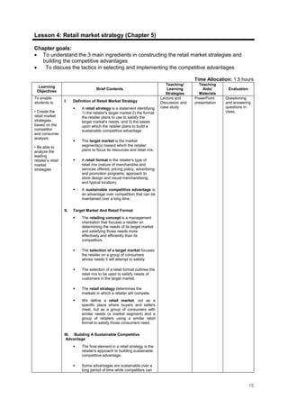 15
Lesson 4: Retail market strategy (Chapter 5)
Chapter goals:
• To understand the 3 main ingredients in constructing the retail market strategies and
building the competitive advantages
• To discuss the tactics in selecting and implementing the competitive advantages
Time Allocation: 1.5 hours
Learning
Objectives
Brief Contents
Teaching/
Learning
Strategies
Teaching
Aids/
Materials
Evaluation
To enable
students to
• Create the
retail market
strategies
based on the
competitor
and consumer
analysis
• Be able to
analyze the
leading
retailer’s retail
market
strategies
I. Definition of Retail Market Strategy
A retail strategy is a statement identifying
1) the retailer's target market 2) the format
the retailer plans to use to satisfy the
target market's needs, and 3) the bases
upon which the retailer plans to build a
sustainable competitive advantage.
The target market is the market
segments(s) toward which the retailer
plans to focus its resources and retail mix.
A retail format is the retailer's type of
retail mix (nature of merchandise and
services offered, pricing policy, advertising
and promotion programs, approach to
store design and visual merchandising,
and typical location).
A sustainable competitive advantage is
an advantage over competition that can be
maintained over a long time.
II. Target Market And Retail Format
The retailing concept is a management
orientation that focuses a retailer on
determining the needs of its target market
and satisfying those needs more
effectively and efficiently than its
competitors.
The selection of a target market focuses
the retailer on a group of consumers
whose needs it will attempt to satisfy.
The selection of a retail format outlines the
retail mix to be used to satisfy needs of
customers in the target market.
The retail strategy determines the
markets in which a retailer will compete.
We define a retail market, not as a
specific place where buyers and sellers
meet, but as a group of consumers with
similar needs (a market segment) and a
group of retailers using a similar retail
format to satisfy those consumers need.
III. Building A Sustainable Competitive
Advantage
The final element in a retail strategy is the
retailer's approach to building sustainable
competitive advantage.
Some advantages are sustainable over a
long period of time while competitors can
Lecture and
Discussion and
case study
PowerPoint
presentation
Questioning
and answering
questions in
class.
 