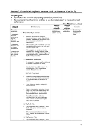 17
Lesson 5: Financial strategies to increase retail performance (Chapter 6)
Chapter goals:
• To introduce the financial ratio relating to the retail performance
• To understand the different ratio and how to use them strategically to improve the retail
performance
Time Allocation: 1.5 hours
Learning
Objectives
Brief Contents
Teaching/
Learning
Strategies
Teaching
Aids/
Materials
Evaluation
To enable
students to
• Understand
the retail
performance
through
different
important ratio
• Understand
the same ratio
of different
retail formats
• Interpret the
financial ratio
and improve
the ratio
I. Financial strategic decision
Financial decisions are an integral
component in every aspect of a retailer's
strategy. Retailers can use financial tools
to measure and evaluate their
performance.
There are two paths available to achieve a
high level of performance: the profit path,
and the turnover path.
The two paths are combined into the
strategic profit model to illustrate those
retailers using very different strategies and
financial performance characteristics can
be financially successful.
A. The Strategic Profit Model
• One important financial goal for retailers is
to achieve a high return on assets.
• Asset turnover is used to measure the
productivity of a firm's investment in
assets. It is expressed as:
Net Profit ÷ Total Assets
• When you multiply net profit margin times
asset turnover, the net sales cancels out
of the equation and you get return on
assets.
• Thus, Return on Assets = Net profit X
Asset Turnover
• Return on assets can be divided into two
paths: The Profit Path, measured by net
profit margin, and the Turnover path,
which is measured by asset turnover.
• Two different retailers with wide
discrepancies in net profit margin and
asset turnover could have exactly the
same return on assets.
B. The Profit Path
• The information used to analyze a firm’s
Profit Path comes from the income
statement.
• The income statement summarizes a
firm’s financial performance over a period
of time.
C. The Turnover Path
• The information used to analyze a firm’s
Lecture and
Discussion and
problem solving
PowerPoint
presentation
Questioning
and answering
questions in
class.
 