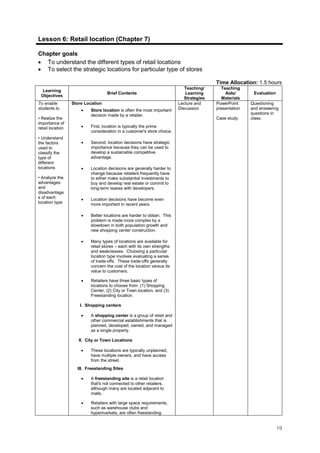 19
Lesson 6: Retail location (Chapter 7)
Chapter goals:
• To understand the different types of retail locations
• To select the strategic locations for particular type of stores
Time Allocation: 1.5 hours
Learning
Objectives
Brief Contents
Teaching/
Learning
Strategies
Teaching
Aids/
Materials
Evaluation
To enable
students to
• Realize the
importance of
retail location
• Understand
the factors
used to
classify the
type of
different
locations
• Analyze the
advantages
and
disadvantage
s of each
location type
Store Location
• Store location is often the most important
decision made by a retailer.
• First, location is typically the prime
consideration in a customer's store choice.
• Second, location decisions have strategic
importance because they can be used to
develop a sustainable competitive
advantage.
• Location decisions are generally harder to
change because retailers frequently have
to either make substantial investments to
buy and develop real estate or commit to
long-term leases with developers.
• Location decisions have become even
more important in recent years.
• Better locations are harder to obtain. This
problem is made more complex by a
slowdown in both population growth and
new shopping center construction.
• Many types of locations are available for
retail stores – each with its own strengths
and weaknesses. Choosing a particular
location type involves evaluating a series
of trade-offs. These trade-offs generally
concern the cost of the location versus its
value to customers.
• Retailers have three basic types of
locations to choose from: (1) Shopping
Center, (2) City or Town location, and (3)
Freestanding location.
I. Shopping centers
• A shopping center is a group of retail and
other commercial establishments that is
planned, developed, owned, and managed
as a single property.
II. City or Town Locations
• These locations are typically unplanned,
have multiple owners, and have access
from the street.
III. Freestanding Sites
• A freestanding site is a retail location
that's not connected to other retailers,
although many are located adjacent to
malls.
• Retailers with large space requirements,
such as warehouse clubs and
hypermarkets, are often freestanding.
Lecture and
Discussion
PowerPoint
presentation
Case study
Questioning
and answering
questions in
class.
 