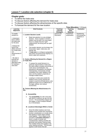21
Lesson 7: Location site selection (chapter 8)
Chapter goals:
• To define the trade area
• To discuss factors affecting the demand for trade area
• To discuss factors affecting the attractiveness of the specific sites
• To forecast the demand for the new location
Time Allocation: 1.5 hours
Learning
Objectives
Brief Contents Teaching/
Learning
Strategies
Teaching
Aids/
Materials
Evaluation
To enable
students to
• Understand
how to define
the trade area
for the store
• Analyze the
factors that
affects demand
for a trade area
and
attractiveness of
a site
• Be able to
forecast the
demand in
alternative sites
for locating a
new store
I. Location Decision Levels
• Retail site selection is a very strategic
decision. Once a location is chosen, a
retailer must live with it for many years.
Even if a retailer finds the "right"
neighborhood, the wrong site can spell
disaster.
• The location decision can be broken into
three levels: region, trade area, and
specific site.
• A trade area is a contiguous geographic
area which accounts for the majority of a
store’s sales and customers
II. Factors Affecting the Demand for a Region
or Trade Area
• To assess the overall demand in a
particular region/market or trade area,
the retail analyst considers economies of
scale versus cannibalization, the
population/s demographic and lifestyle
characteristics, the business climate
competition from other retailers in the
area, and the retailer's propensity to
manage multiple stores.
• Locating in a trade area outside the
retailer's home country requires the
analyst to examine all these factors, plus
additional issues such as differences in
the legal, political, and cultural
environment.
III. Factors Affecting the Attractiveness of a
Site
A. Accessibility
• The accessibility of a site is the ease
with which a customer can get into and
out of it. The accessibility analysis has
two stages; a macro analysis followed
by a microanalysis.
B. Locational Advantages Within a Center
• Since the better locations cost more,
retailers must consider their importance.
• Another consideration is to locate stores
that appeal to similar target markets
close together. This is based on the
principle of cumulative attraction in
which a cluster of similar and
complementary retailing activities will
generally have greater drawing power
than isolated stores that engage in the
same retailing activities. This principle
applies to both stores that sell
Lecture and
Discussion
PowerPoint
presentation
Questioning
and answering
questions in
class.
 