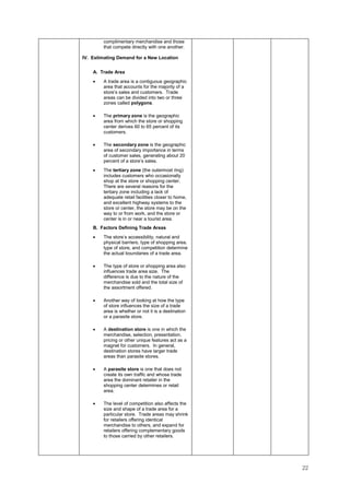 22
complimentary merchandise and those
that compete directly with one another.
IV. Estimating Demand for a New Location
A. Trade Area
• A trade area is a contiguous geographic
area that accounts for the majority of a
store’s sales and customers. Trade
areas can be divided into two or three
zones called polygons.
• The primary zone is the geographic
area from which the store or shopping
center derives 60 to 65 percent of its
customers.
• The secondary zone is the geographic
area of secondary importance in terms
of customer sales, generating about 20
percent of a store’s sales.
• The tertiary zone (the outermost ring)
includes customers who occasionally
shop at the store or shopping center.
There are several reasons for the
tertiary zone including a lack of
adequate retail facilities closer to home,
and excellent highway systems to the
store or center, the store may be on the
way to or from work, and the store or
center is in or near a tourist area.
B. Factors Defining Trade Areas
• The store’s accessibility, natural and
physical barriers, type of shopping area,
type of store, and competition determine
the actual boundaries of a trade area.
• The type of store or shopping area also
influences trade area size. The
difference is due to the nature of the
merchandise sold and the total size of
the assortment offered.
• Another way of looking at how the type
of store influences the size of a trade
area is whether or not it is a destination
or a parasite store.
• A destination store is one in which the
merchandise, selection, presentation,
pricing or other unique features act as a
magnet for customers. In general,
destination stores have larger trade
areas than parasite stores.
• A parasite store is one that does not
create its own traffic and whose trade
area the dominant retailer in the
shopping center determines or retail
area.
• The level of competition also affects the
size and shape of a trade area for a
particular store. Trade areas may shrink
for retailers offering identical
merchandise to others, and expand for
retailers offering complementary goods
to those carried by other retailers.
 