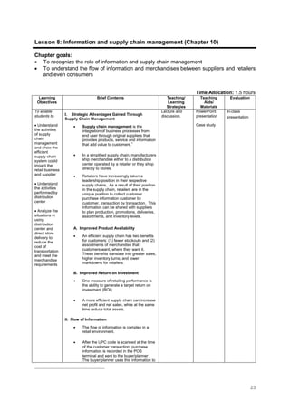 23
Lesson 8: Information and supply chain management (Chapter 10)
Chapter goals:
• To recognize the role of information and supply chain management
• To understand the flow of information and merchandises between suppliers and retailers
and even consumers
Time Allocation: 1.5 hours
Learning
Objectives
Brief Contents Teaching/
Learning
Strategies
Teaching
Aids/
Materials
Evaluation
To enable
students to
• Understand
the activities
of supply
chain
management
and show the
efficient
supply chain
system could
impact the
retail business
and supplier
• Understand
the activities
performed by
distribution
center
• Analyze the
situations in
using
distribution
center and
direct store
delivery to
reduce the
cost of
transportation
and meet the
merchandise
requirements
I. Strategic Advantages Gained Through
Supply Chain Management
• Supply chain management is the
integration of business processes from
end user through original suppliers that
provides products, service and information
that add value to customers.1
• In a simplified supply chain, manufacturers
ship merchandise either to a distribution
center operated by a retailer or they shop
directly to stores.
• Retailers have increasingly taken a
leadership position in their respective
supply chains. As a result of their position
in the supply chain, retailers are in the
unique position to collect customer
purchase information customer by
customer, transaction by transaction. This
information can be shared with suppliers
to plan production, promotions, deliveries,
assortments, and inventory levels.
A. Improved Product Availability
• An efficient supply chain has two benefits
for customers: (1) fewer stockouts and (2)
assortments of merchandise that
customers want, where they want it.
These benefits translate into greater sales,
higher inventory turns, and lower
markdowns for retailers.
B. Improved Return on Investment
• One measure of retailing performance is
the ability to generate a target return on
investment (ROI).
• A more efficient supply chain can increase
net profit and net sales, while at the same
time reduce total assets.
II. Flow of Information
• The flow of information is complex in a
retail environment.
• After the UPC code is scanned at the time
of the customer transaction, purchase
information is recorded in the POS
terminal and sent to the buyer/planner .
The buyer/planner uses this information to
Lecture and
discussion.
PowerPoint
presentation
Case study
In-class
presentation
 