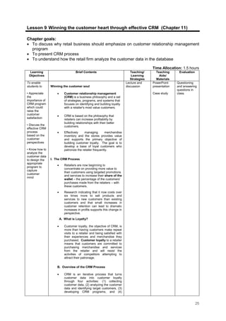 25
Lesson 9: Winning the customer heart through effective CRM (Chapter 11)
Chapter goals:
• To discuss why retail business should emphasize on customer relationship management
program
• To present CRM process
• To understand how the retail firm analyze the customer data in the database
Time Allocation: 1.5 hours
Learning
Objectives
Brief Contents Teaching/
Learning
Strategies
Teaching
Aids/
Materials
Evaluation
To enable
students to
• Appreciate
the
importance of
CRM program
which could
raise the
customer
satisfaction
• Discuss the
effective CRM
process
based on the
customer
perspectives
• Know how to
analyze the
customer data
to design the
appropriate
program to
capture
customer
mind
Winning the customer soul
• Customer relationship management
(CRM) is a business philosophy and a set
of strategies, programs, and systems that
focuses on identifying and building loyalty
with a retailer's most value customers.
• CRM is based on the philosophy that
retailers can increase profitability by
building relationships with their better
customers.
• Effectively managing merchandise
inventory and the stores provides value
and supports the primary objective of
building customer loyalty. The goal is to
develop a base of loyal customers who
patronize the retailer frequently.
I. The CRM Process
• Retailers are now beginning to
concentrate on providing more value to
their customers using targeted promotions
and services to increase their share of the
wallet – the percentage of the customers'
purchases made from the retailers – with
these customers.
• Research indicating that it now costs over
six times more to sell products and
services to new customers than existing
customers and that small increases in
customer retention can lead to dramatic
increases in profits supports this change in
perspective.
A. What is Loyalty?
• Customer loyalty, the objective of CRM, is
more than having customers make repeat
visits to a retailer and being satisfied with
their experiences and merchandise they
purchased. Customer loyalty to a retailer
means that customers are committed to
purchasing merchandise and services
from the retailer and will resist the
activities of competitors attempting to
attract their patronage.
B. Overview of the CRM Process
• CRM is an iterative process that turns
customer data into customer loyalty
through four activities: (1) collecting
customer data, (2) analyzing the customer
data and identifying target customers, (3)
developing CRM programs, and (4)
Lecture and
discussion
PowerPoint
presentation
Case study
Questioning
and answering
questions in
class.
 
