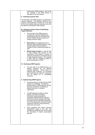 26
implementing CRM programs. Each of the
four activities in the CRM process is
discussed in the next sections.
II. Collecting Customer Data
The first step in the CRM process is constructing a
customer database. This database, referred to as a
customer data warehouse, contains all of the data
the firm has collected about its customers and is the
foundation for subsequent CRM activities.
III. Analyzing Customer Data and Identifying
Target Customers
• The next step in the CRM process is
analyzing the customer database and
converting the data into information that
will help retailers develop programs for
building customer loyalty.
• Data mining is one approach and is a
technique used to identify patterns in data,
typically patterns that the analyst is
unaware of prior to searching through the
data.
• Market basket analysis is a specific type
of data analysis that focuses on the
composition of the basket, or bundle, of
products purchased by a household during
a single shopping occasion. This analysis
is often used for suggesting where to
place merchandise in a store.
IV. Developing CRM Programs
• The next step in the CRM process is to
develop programs for the different
customer segments. These include: (1)
retaining best customers, (2) converting
good customers into high-LTV customers,
and (3) getting rid of unprofitable
customers.
V. Implementing CRM Programs
• Increasing sales and profits from the CRM
program is a challenge. The effective
implementation of CRM programs requires
the close coordination of activities by
different functions in a retailer's
organization.
• The MIS department needs to collect,
analyze, and make the relevant
information readily accessible for
employees implementing the programs –
the front-line service providers and sales
associates and the marketers responsible
for communicating with customers through
impersonal channels (mass advertising,
direct mail, and e-mail).
• Store operations and human resource
management needs to hire, train, and
motivate the employees who will be using
the information to deliver personalized
services.
 