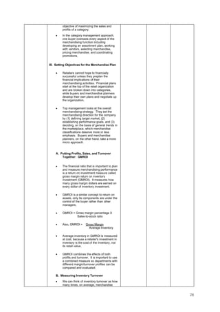 28
objective of maximizing the sales and
profits of a category.
• In the category management approach,
one buyer oversees every aspect of the
merchandising function including
developing an assortment plan, working
with vendors, selecting merchandise,
pricing merchandise, and coordinating
promotions.
III. Setting Objectives for the Merchandise Plan
• Retailers cannot hope to financially
successful unless they preplan the
financial implications of their
merchandising activities. Financial plans
start at the top of the retail organization
and are broken down into categories,
while buyers and merchandise planners
develop their own plans and negotiate up
the organization.
• Top management looks at the overall
merchandising strategy. They set the
merchandising direction for the company
by (1) defining target market, (2)
establishing performance goals, and (3)
deciding, on the basis of general trends in
the marketplace, which merchandise
classifications deserve more or less
emphasis. Buyers and merchandise
planners, on the other hand, take a more
micro approach.
A. Putting Profits, Sales, and Turnover
Together: GMROI
• The financial ratio that is important to plan
and measure merchandising performance
is a return on investment measure called
gross margin return on inventory
investment (GMROI). It measures how
many gross margin dollars are earned on
every dollar of inventory investment.
• GMROI is a similar concept to return on
assets, only its components are under the
control of the buyer rather than other
managers.
• GMROI = Gross margin percentage X
Sales-to-stock ratio
• Also, GMROI = Gross Margin
Average Inventory
• Average inventory in GMROI is measured
at cost, because a retailer's investment in
inventory is the cost of the inventory, not
its retail value.
• GMROI combines the effects of both
profits and turnover. It is important to use
a combined measure so departments with
different margin/turnover profiles can be
compared and evaluated.
B. Measuring Inventory Turnover
• We can think of inventory turnover as how
many times, on average, merchandise
 
