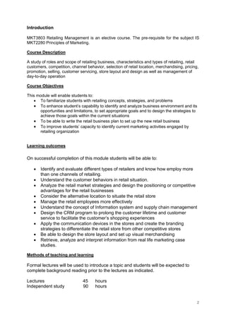 2
Introduction
MKT3803 Retailing Management is an elective course. The pre-requisite for the subject IS
MKT2280 Principles of Marketing.
Course Description
A study of roles and scope of retailing business, characteristics and types of retailing, retail
customers, competition, channel behavior, selection of retail location, merchandising, pricing,
promotion, selling, customer servicing, store layout and design as well as management of
day-to-day operation
Course Objectives
This module will enable students to:
• To familiarize students with retailing concepts, strategies, and problems
• To enhance student’s capability to identify and analyze business environment and its
opportunities and limitations, to set appropriate goals and to design the strategies to
achieve those goals within the current situations
• To be able to write the retail business plan to set up the new retail business
• To improve students’ capacity to identify current marketing activities engaged by
retailing organization
Learning outcomes
On successful completion of this module students will be able to:
• Identify and evaluate different types of retailers and know how employ more
than one channels of retailing.
• Understand the customer behaviors in retail situation.
• Analyze the retail market strategies and design the positioning or competitive
advantages for the retail businesses
• Consider the alternative location to situate the retail store
• Manage the retail employees more effectively
• Understand the concept of Information system and supply chain management
• Design the CRM program to prolong the customer lifetime and customer
service to facilitate the customer’s shopping experiences
• Apply the communication devices in the stores and create the branding
strategies to differentiate the retail store from other competitive stores
• Be able to design the store layout and set up visual merchandising
• Retrieve, analyze and interpret information from real life marketing case
studies.
Methods of teaching and learning
Formal lectures will be used to introduce a topic and students will be expected to
complete background reading prior to the lectures as indicated.
Lectures 45 hours
Independent study 90 hours
 