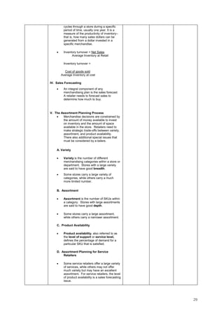 29
cycles through a store during a specific
period of time, usually one year. It is a
measure of the productivity of inventory--
that is, how many sales dollars can be
generated from a dollar invested in a
specific merchandise.
• Inventory turnover = Net Sales
Average Inventory at Retail
Inventory turnover =
Cost of goods sold
Average Inventory at cost
IV. Sales Forecasting
• An integral component of any
merchandising plan is the sales forecast.
A retailer needs to forecast sales to
determine how much to buy.
V. The Assortment Planning Process
• Merchandise decisions are constrained by
the amount of money available to invest
on inventory and the amount of space
available in the store. Retailers need to
make strategic trade-offs between variety,
assortment, and product availability.
There also additional special issues that
must be considered by e-tailers.
A. Variety
• Variety is the number of different
merchandising categories within a store or
department. Stores with a large variety
are said to have good breadth.
• Some stores carry a large variety of
categories, while others carry a much
more limited number.
B. Assortment
• Assortment is the number of SKUs within
a category. Stores with large assortments
are said to have good depth.
• Some stores carry a large assortment,
while others carry a narrower assortment.
C. Product Availability
• Product availability, also referred to as
the level of support or service level,
defines the percentage of demand for a
particular SKU that is satisfied.
D. Assortment Planning for Service
Retailers
• Some service retailers offer a large variety
of services, while others may not offer
much variety but may have an excellent
assortment. For service retailers, the level
of product availability is a sales forecasting
issue.
 