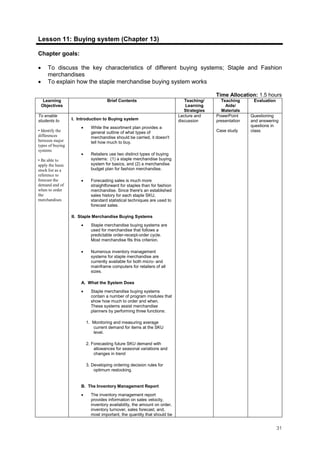 31
Lesson 11: Buying system (Chapter 13)
Chapter goals:
• To discuss the key characteristics of different buying systems; Staple and Fashion
merchandises
• To explain how the staple merchandise buying system works
Time Allocation: 1.5 hours
Learning
Objectives
Brief Contents Teaching/
Learning
Strategies
Teaching
Aids/
Materials
Evaluation
To enable
students to
• Identify the
differences
between major
types of buying
systems
• Be able to
apply the basic
stock list as a
reference to
forecast the
demand and of
when to order
the
merchandises
I. Introduction to Buying system
• While the assortment plan provides a
general outline of what types of
merchandise should be carried, it doesn't
tell how much to buy.
• Retailers use two distinct types of buying
systems: (1) a staple merchandise buying
system for basics, and (2) a merchandise
budget plan for fashion merchandise.
• Forecasting sales is much more
straightforward for staples than for fashion
merchandise. Since there's an established
sales history for each staple SKU,
standard statistical techniques are used to
forecast sales.
II. Staple Merchandise Buying Systems
• Staple merchandise buying systems are
used for merchandise that follows a
predictable order-receipt-order cycle.
Most merchandise fits this criterion.
• Numerous inventory management
systems for staple merchandise are
currently available for both micro- and
mainframe computers for retailers of all
sizes.
A. What the System Does
• Staple merchandise buying systems
contain a number of program modules that
show how much to order and when.
These systems assist merchandise
planners by performing three functions:
1. Monitoring and measuring average
current demand for items at the SKU
level.
2. Forecasting future SKU demand with
allowances for seasonal variations and
changes in trend
3. Developing ordering decision rules for
optimum restocking.
B. The Inventory Management Report
• The inventory management report
provides information on sales velocity,
inventory availability, the amount on order,
inventory turnover, sales forecast, and,
most important, the quantity that should be
Lecture and
discussion
PowerPoint
presentation
Case study
Questioning
and answering
questions in
class.
 