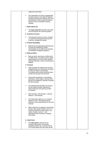 32
ordered for each SKU.
• The combination of having a prespecified
shcedule based on the trade-off between
inventory carrying and ordering costs, and
the flexiblity to react to demand fluctions,
helps to ensure a profitable ordering
strategy.
1. Basic Stock List
• The basic stock list describes each SKU
and summarizes the inventory position.
2. Inventory Turnover
• The planned inventory turnover, is based
on overall financial goals and drives the
inventory management system.
3. Product Availability
• Determining the appropriate planned level
of producty availability for staple
merchandise can be difficult and requires
considerable managerial judgment.
4. Back-up Stock
• Back-up stock, also know as buffer stock
or safety stock, is inventory used to guard
against going out of stock when demand
exceeds forecasts or when merchandise is
delayed.
5. Forecast
• Sales forecasts for staple items are fairly
straightforward and mechanical compared
to those for fashion merchandise.
Forecasting sales entails extending sales
trends from the past into the future.
• Exponential smoothing is a forecasting
technique in which sales in previous time
periods are weighted to develop a forecast
for future periods.
• The following formula takes into account
the two sales forecastin objectives of
being responsive and ignoring random
occurences:
• New Forecast = Old forecast + α(Actual
demand – Old forecast)
• The Greek letter alpha (α) is a constant
between 0 and 1 that determines the
influence of the actual demand on the new
forecast.
• When demand is increasing or decreasing
sharply, high values of alpha, such as .5,
cause the forecast to react quickly. Low
values of alpha, such as .1, are
appropriate when demand is changing
very slowly.
6. Order Point
• The order point is the amount of
inventory below which the quantity
available shouldn’t go or the item will be
out of stock before the next order arrives.
 