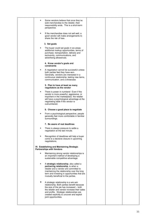 35
Some vendors believe that once they’ve
sold merchandise to the retailer, their
responsibility ends. This is a short-term
perspective.
If the merchandise does not sell well, a
good vendor will make arrangements to
share the risk of loss.
3. Set goals
The buyer could set goals in six areas:
additional markup opportunities, terms of
purchase, transportation, delivery and
exclusivity, communications, and
advertising allowances.
4. Know vendor's goals and
constraints
A negotiation cannot be successful unless
both parties feel they have won.
Generally, vendors are interested in a
continuous relationship, testing new items,
communication, and a showcase.
5. Plan to have at least as many
negotiators as the vendor
There is power in numbers! Even if the
vendor is more powerful, aggressive, or
important in the marketplace, the retailer
will have a psychological advantage at the
negotiating table if the vendor is
outnumbered.
6. Choose a good place to negotiate
From a psychological perspective, people
generally feel more comfortable in familiar
surroundings.
7. Be aware of real deadlines
There is always pressure to settle a
negotiation at the last minute.
Recognition of deadlines will help a buyer
come to a decisive closure in upcoming
negotiations.
VI. Establishing and Maintaining Strategic
Partnerships with Vendors
Maintaining strong vendor relationships is
an important method of developing a
sustainable competitive advantage.
A strategic relationship, also called a
partnering relationship, is when a
retailer and a vendor are committed to
maintaining the relationship over the long
term and investing in opportunities that are
mutually beneficial to the parties.
A strategic relationship is a win-win
relationship. Both parties benefit because
the size of the pie has increased – both
the retailer and vendor increase their sales
and profits. Strategic relationships are
created explicitly to uncover and exploit
joint opportunities.
 