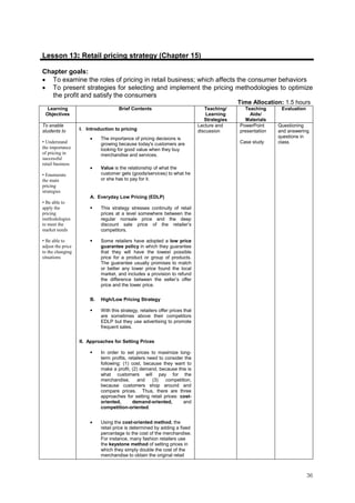 36
Lesson 13: Retail pricing strategy (Chapter 15)
Chapter goals:
• To examine the roles of pricing in retail business; which affects the consumer behaviors
• To present strategies for selecting and implement the pricing methodologies to optimize
the profit and satisfy the consumers
Time Allocation: 1.5 hours
Learning
Objectives
Brief Contents Teaching/
Learning
Strategies
Teaching
Aids/
Materials
Evaluation
To enable
students to
• Understand
the importance
of pricing in
successful
retail business
• Enumerate
the main
pricing
strategies
• Be able to
apply the
pricing
methodologies
to meet the
market needs
• Be able to
adjust the price
to the changing
situations
I. Introduction to pricing
• The importance of pricing decisions is
growing because today's customers are
looking for good value when they buy
merchandise and services.
• Value is the relationship of what the
customer gets (goods/services) to what he
or she has to pay for it.
A. Everyday Low Pricing (EDLP)
This strategy stresses continuity of retail
prices at a level somewhere between the
regular nonsale price and the deep
discount sale price of the retailer’s
competitors.
Some retailers have adopted a low price
guarantee policy in which they guarantee
that they will have the lowest possible
price for a product or group of products.
The guarantee usually promises to match
or better any lower price found the local
market, and includes a provision to refund
the difference between the seller’s offer
price and the lower price.
B. High/Low Pricing Strategy
With this strategy, retailers offer prices that
are sometimes above their competitors
EDLP but they use advertising to promote
frequent sales.
II. Approaches for Setting Prices
In order to set prices to maximize long-
term profits, retailers need to consider the
following: (1) cost, because they want to
make a profit, (2) demand, because this is
what customers will pay for the
merchandise, and (3) competition,
because customers shop around and
compare prices. Thus, there are three
approaches for setting retail prices: cost-
oriented, demand-oriented, and
competition-oriented.
• Using the cost-oriented method, the
retail price is determined by adding a fixed
percentage to the cost of the merchandise.
For instance, many fashion retailers use
the keystone method of setting prices in
which they simply double the cost of the
merchandise to obtain the original retail
Lecture and
discussion
PowerPoint
presentation
Case study
Questioning
and answering
questions in
class.
 