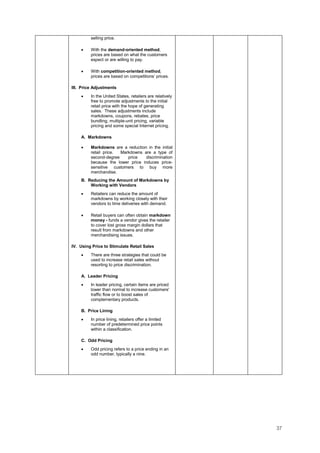 37
selling price.
• With the demand-oriented method,
prices are based on what the customers
expect or are willing to pay.
• With competition-oriented method,
prices are based on competitions’ prices.
III. Price Adjustments
• In the United States, retailers are relatively
free to promote adjustments to the initial
retail price with the hope of generating
sales. These adjustments include
markdowns, coupons, rebates, price
bundling, multiple-unit pricing, variable
pricing and some special Internet pricing.
A. Markdowns
• Markdowns are a reduction in the initial
retail price. Markdowns are a type of
second-degree price discrimination
because the lower price induces price-
sensitive customers to buy more
merchandise.
B. Reducing the Amount of Markdowns by
Working with Vendors
• Retailers can reduce the amount of
markdowns by working closely with their
vendors to time deliveries with demand.
• Retail buyers can often obtain markdown
money - funds a vendor gives the retailer
to cover lost gross margin dollars that
result from markdowns and other
merchandising issues.
IV. Using Price to Stimulate Retail Sales
• There are three strategies that could be
used to increase retail sales without
resorting to price discrimination.
A. Leader Pricing
• In leader pricing, certain items are priced
lower than normal to increase customers'
traffic flow or to boost sales of
complementary products.
B. Price Lining
• In price lining, retailers offer a limited
number of predetermined price points
within a classification.
C. Odd Pricing
• Odd pricing refers to a price ending in an
odd number, typically a nine.
 