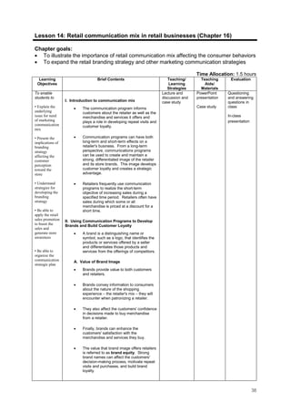 38
Lesson 14: Retail communication mix in retail businesses (Chapter 16)
Chapter goals:
• To illustrate the importance of retail communication mix affecting the consumer behaviors
• To expand the retail branding strategy and other marketing communication strategies
Time Allocation: 1.5 hours
Learning
Objectives
Brief Contents Teaching/
Learning
Strategies
Teaching
Aids/
Materials
Evaluation
To enable
students to
• Explain the
underlying
issue for need
of marketing
communication
mix
• Present the
implications of
branding
strategy
affecting the
customer
perception
toward the
store
• Understand
strategies for
developing the
branding
strategy
• Be able to
apply the retail
sales promotion
to boost the
sales and
generate store
awareness
• Be able to
organize the
communication
strategic plan
I. Introduction to communication mix
• The communication program informs
customers about the retailer as well as the
merchandise and services it offers and
plays a role in developing repeat visits and
customer loyalty.
• Communication programs can have both
long-term and short-term effects on a
retailer's business. From a long-term
perspective, communications programs
can be used to create and maintain a
strong, differentiated image of the retailer
and its store brands. This image develops
customer loyalty and creates a strategic
advantage.
• Retailers frequently use communication
programs to realize the short-term
objective of increasing sales during a
specified time period. Retailers often have
sales during which some or all
merchandise is priced at a discount for a
short time.
II. Using Communication Programs to Develop
Brands and Build Customer Loyalty
• A brand is a distinguishing name or
symbol, such as a logo, that identifies the
products or services offered by a seller
and differentiates those products and
services from the offerings of competitors.
A. Value of Brand Image
• Brands provide value to both customers
and retailers.
• Brands convey information to consumers
about the nature of the shopping
experience – the retailer's mix – they will
encounter when patronizing a retailer.
• They also affect the customers' confidence
in decisions made to buy merchandise
from a retailer.
• Finally, brands can enhance the
customers' satisfaction with the
merchandise and services they buy.
• The value that brand image offers retailers
is referred to as brand equity. Strong
brand names can affect the customers'
decision-making process, motivate repeat
visits and purchases, and build brand
loyalty.
Lecture and
discussion and
case study
PowerPoint
presentation
Case study
Questioning
and answering
questions in
class
In-class
presentation
 
