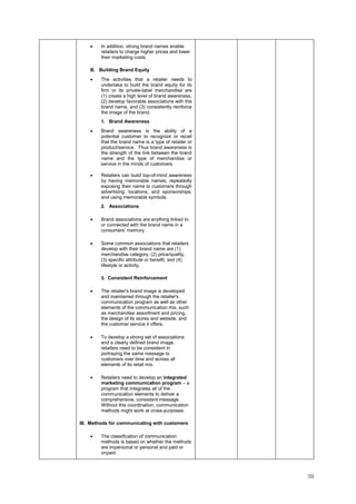 39
• In addition, strong brand names enable
retailers to charge higher prices and lower
their marketing costs.
B. Building Brand Equity
• The activities that a retailer needs to
undertake to build the brand equity for its
firm or its private-label merchandise are
(1) create a high level of brand awareness,
(2) develop favorable associations with the
brand name, and (3) consistently reinforce
the image of the brand.
1. Brand Awareness
• Brand awareness is the ability of a
potential customer to recognize or recall
that the brand name is a type of retailer or
product/service. Thus brand awareness is
the strength of the link between the brand
name and the type of merchandise or
service in the minds of customers.
• Retailers can build top-of-mind awareness
by having memorable names; repeatedly
exposing their name to customers through
advertising, locations, and sponsorships;
and using memorable symbols.
2. Associations
• Brand associations are anything linked to
or connected with the brand name in a
consumers' memory.
• Some common associations that retailers
develop with their brand name are (1)
merchandise category, (2) price/quality,
(3) specific attribute or benefit, and (4)
lifestyle or activity.
3. Consistent Reinforcement
• The retailer's brand image is developed
and maintained through the retailer's
communication program as well as other
elements of the communication mix, such
as merchandise assortment and pricing,
the design of its stores and website, and
the customer service it offers.
• To develop a strong set of associations
and a clearly defined brand image,
retailers need to be consistent in
portraying the same message to
customers over time and across all
elements of its retail mix.
• Retailers need to develop an integrated
marketing communication program – a
program that integrates all of the
communication elements to deliver a
comprehensive, consistent message.
Without this coordination, communication
methods might work at cross-purposes.
III. Methods for communicating with customers
• The classification of communication
methods is based on whether the methods
are impersonal or personal and paid or
unpaid.
 