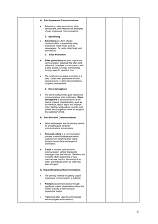 40
A. Paid Impersonal Communications
• Advertising, sales promotions, store
atmosphere, and websites are examples
of paid impersonal communications.
1. Advertising
• Advertising is a form of paid
communication to customers using
impersonal mass media such as
newspapers, TV, radio, direct mail, and
the Internet.
2. Sales Promotion
• Sales promotions are paid impersonal
communication activities that offer extra
value and incentives to customers to visit
a store and/or purchase merchandise
during a specific period of time.
• The most common sales promotion is a
sale. Other sales promotions involve
special events, in-store demonstrations,
coupons, and contests.
3. Store Atmosphere
• The store itself provides paid impersonal
communications to its customers. Store
atmosphere is the combination of the
store's physical characteristics, such as
architecture, layout, signs and displays,
color, lighting, temperature, sounds, and
smells, which together create an image in
the customer's mind.
B. Paid Personal Communications
• Retail salespeople are the primary vehicle
for providing paid personal
communications to customers.
• Personal selling is a communication
process in which salespeople assist
customers in satisfying their needs
through face-to-face exchanges of
information.
• E-mail is another paid personal
communication vehicle that sends
messages over the Internet. Retailers use
e-mail to inform customers of new
merchandise, confirm the receipt of an
order, and indicate when an order has
been shipped.
C. Unpaid Impersonal Communications
• The primary method for getting unpaid
impersonal communication is publicity.
• Publicity is communications through
significant unpaid presentations about the
retailer (usually a news story) in
impersonal media.
• Publicity is often used to communicate
with employees and investors.
 