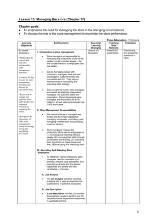 42
Lesson 15: Managing the store (Chapter 17)
Chapter goals:
• To emphasize the need for managing the store in the changing circumstances
• To discuss the role of the store management to maximize the store performance
Time Allocation: 1.5 hours
Learning
Objectives
Brief Contents Teaching/
Learning
Strategies
Teaching
Aids/
Materials
Evaluation
To enable
students to
• Understand the
roles of and
activities
performed by
store
management
functions
• Analyze the key
reasons for store
management
problems and
discuss the
solution to them
• Learn how to
manage and
motivate store
staffs as the most
important
resources in
managing the
stores
• Recognize the
importance of
other store
management
issues like energy
saving and
shoplifting
prevention
I. Introduction to store management
• Store managers are responsible for
increasing the productivity of two of the
retailer's most important assets -- the
firm's investments in its employees and
real estate.
• Due to their daily contact with
customers, managers have the best
knowledge of customer needs and
competitive activity. They play an
important role in formulating and
executing retail strategy.
• Even in national chains, store managers
are treated as relatively independent
managers of a business within the
corporation. Some department store
managers are responsible for $150
million in annual sales and manage over
1,000 employees.
II. Store Management Responsibilities
• The responsibilities of managers are
divided into four major categories:
managing employees, controlling costs,
managing merchandise, and providing
customer service.
• Store managers increase the
productivity of the store's employees by
(1) recruiting and selecting effective
people, (2) improving their skills through
socialization and training, (3) motivating
them to perform at higher levels and
then, (4) evaluating and rewarding them.
III. Recruiting And Selecting Store
Employees
• To effectively recruit employees, store
managers need to undertake a job
analysis, prepare a job description, find
potential applicants with the desired
capabilities and screen the best
candidates to interview.
A. Job Analysis
• The job analysis identifies essential
activities and is used to determine the
qualifications of potential employees.
B. Job Description
• A job description includes (1) activities
the employee needs to perform and (2)
the performance expectations expressed
in quantitative terms.
Lecture and
discussion
PowerPoint
presentation
Questioning
and answering
questions in
class.
 