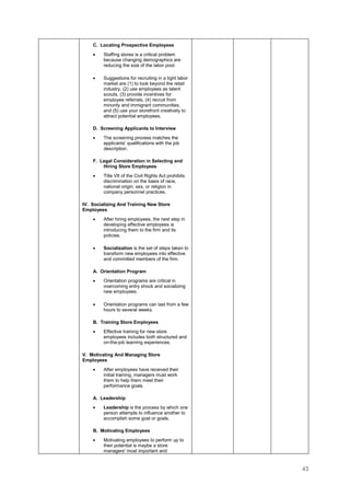 43
C. Locating Prospective Employees
• Staffing stores is a critical problem
because changing demographics are
reducing the size of the labor pool.
• Suggestions for recruiting in a tight labor
market are (1) to look beyond the retail
industry, (2) use employees as talent
scouts, (3) provide incentives for
employee referrals, (4) recruit from
minority and immigrant communities,
and (5) use your storefront creatively to
attract potential employees.
D. Screening Applicants to Interview
• The screening process matches the
applicants' qualifications with the job
description.
F. Legal Consideration in Selecting and
Hiring Store Employees
• Title VII of the Civil Rights Act prohibits
discrimination on the basis of race,
national origin, sex, or religion in
company personnel practices.
IV. Socializing And Training New Store
Employees
• After hiring employees, the next step in
developing effective employees is
introducing them to the firm and its
policies.
• Socialization is the set of steps taken to
transform new employees into effective
and committed members of the firm.
A. Orientation Program
• Orientation programs are critical in
overcoming entry shock and socializing
new employees.
• Orientation programs can last from a few
hours to several weeks.
B. Training Store Employees
• Effective training for new store
employees includes both structured and
on-the-job learning experiences.
V. Motivating And Managing Store
Employees
• After employees have received their
initial training, managers must work
them to help them meet their
performance goals.
A. Leadership
• Leadership is the process by which one
person attempts to influence another to
accomplish some goal or goals.
B. Motivating Employees
• Motivating employees to perform up to
their potential is maybe a store
managers' most important and
 