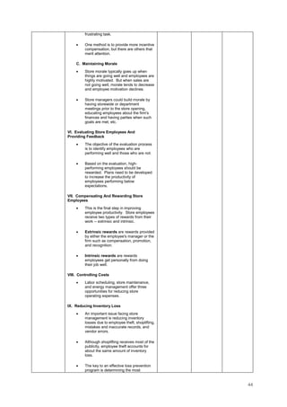 44
frustrating task.
• One method is to provide more incentive
compensation, but there are others that
merit attention.
C. Maintaining Morale
• Store morale typically goes up when
things are going well and employees are
highly motivated. But when sales are
not going well, morale tends to decrease
and employee motivation declines.
• Store managers could build morale by
having storewide or department
meetings prior to the store opening,
educating employees about the firm's
finances and having parties when such
goals are met, etc.
VI. Evaluating Store Employees And
Providing Feedback
• The objective of the evaluation process
is to identify employees who are
performing well and those who are not.
• Based on the evaluation, high-
performing employees should be
rewarded. Plans need to be developed
to increase the productivity of
employees performing below
expectations.
VII. Compensating And Rewarding Store
Employees
• This is the final step in improving
employee productivity. Store employees
receive two types of rewards from their
work -- extrinsic and intrinsic.
• Extrinsic rewards are rewards provided
by either the employee's manager or the
firm such as compensation, promotion,
and recognition.
• Intrinsic rewards are rewards
employees get personally from doing
their job well.
VIII. Controlling Costs
• Labor scheduling, store maintenance,
and energy management offer three
opportunities for reducing store
operating expenses.
IX. Reducing Inventory Loss
• An important issue facing store
management is reducing inventory
losses due to employee theft, shoplifting,
mistakes and inaccurate records, and
vendor errors.
• Although shoplifting receives most of the
publicity, employee theft accounts for
about the same amount of inventory
loss.
• The key to an effective loss prevention
program is determining the most
 