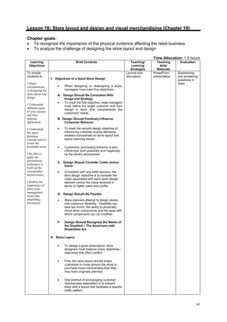46
Lesson 16: Store layout and design and visual merchandising (Chapter 18)
Chapter goals:
• To recognize the importance of the physical evidence affecting the retail business
• To analyze the challenge of designing the store layout and design
Time Allocation: 1.5 hours
Learning
Objectives
Brief Contents Teaching/
Learning
Strategies
Teaching
Aids/
Materials
Evaluation
To enable
students to
• Major
considerations
in designing the
store layout and
design
• Understand
different types
of store layouts
and their
strategic
application
• Understand
the space
planning
concept used to
locate the
profitable items
• Be able to
apply the
presentation
techniques to
build up the
merchandise
attractiveness
• Realize the
importance of
other store
management
issues like
shoplifting
prevention
I. Objectives of a Good Store Design
• When designing or redesigning a store,
managers must meet five objectives.
A. Design Should Be Consistent With
Image and Strategy
• To meet the first objective, retail managers
must define the target customer and then
design a store that complements the
customers' needs.
B. Design Should Positively Influence
Consumer Behavior
• To meet the second design objective of
influencing customer buying decisions,
retailers concentrate on store layout and
space planning issues.
• Customers' purchasing behavior is also
influenced, both positively and negatively,
by the store's atmosphere.
C. Design Should Consider Costs versus
Value
• Consistent with any retail decision, the
third design objective is to consider the
costs associated with each store design
element versus the value received in
terms of higher sales and profits.
D. Design Should Be Flexible
• Store planners attempt to design stores
with maximum flexibility. Flexibility can
take two forms: the ability to physically
move store components and the ease with
which components can be modified.
F. Design Should Recognize the Needs of
the Disabled – The Americans with
Disabilities Act
II. Store Layout
• To design a good store layout, store
designers must balance many objectives--
objectives that often conflict.
• First, the store layout should entice
customers to move around the store to
purchase more merchandise than they
may have originally planned.
• One method of encouraging customer
merchandise exploration is to present
them with a layout that facilitates a specific
traffic pattern.
Lecture and
discussion
PowerPoint
presentation
Questioning
and answering
questions in
class.
 