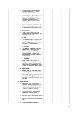 47
• Another method of helping customers
move through the store is to provide
interesting design elements.
• A second objective of a good layout is to
provide a balance between giving
customers adequate space in which to
shop and productively using this
expensive, often scarce resource for
merchandise.
• To meet their objectives, retailers must
decide which design type to use and how
to generate traffic through feature areas.
A. Types of Design
• Today’s modern retailers use three
general types of store layout design: grid,
racetrack, and free-form.
1. Grid
• The grid layout is best illustrated by most
grocery and drug store operations. It
contains long gondolas of merchandise
and aisles in a repetitive pattern.
2. Racetrack
• The racetrack layout (also known as a
loop) is a type of store design that
provides a major aisle to facilitate
customer traffic, with access to the store's
multiple entrances. This aisle loops
through the store, providing access to all
the departments.
3. Free-Form
• A free-form layout (also known as
boutique layout) arranges fixtures and
aisles asymmetrically. It is successfully
used primarily in smaller specialty stores
or within the departments of larger stores.
B. Feature Areas
• Feature areas are areas within a store
designed to get the customer's attention.
• They include end caps, promotional aisles
or areas, freestanding fixtures and
mannequins, windows, point-of-sale areas,
and walls.
III. Space Planning
• Allocation of space to departments,
categories, and then items is one of the
store planners’ and category managers’
most complicated and difficult decisions.
They must answer four questions:
• What items, vendors, categories, and
departments should be carried?
• How much of each item should be carried?
• How much space should the merchandise
take?
• Where should the merchandise be
 
