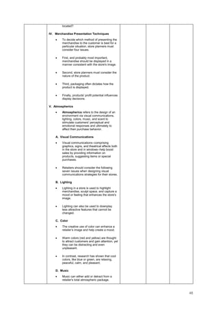 48
located?
IV. Merchandise Presentation Techniques
• To decide which method of presenting the
merchandise to the customer is best for a
particular situation, store planners must
consider four issues.
• First, and probably most important,
merchandise should be displayed in a
manner consistent with the store's image.
• Second, store planners must consider the
nature of the product.
• Third, packaging often dictates how the
product is displayed.
• Finally, products' profit potential influences
display decisions.
V. Atmospherics
• Atmospherics refers to the design of an
environment via visual communications,
lighting, colors, music, and scent to
stimulate customers' perceptual and
emotional responses and ultimately to
affect their purchase behavior.
A. Visual Communications
• Visual communications--comprising
graphics, signs, and theatrical effects both
in the store and in windows--help boost
sales by providing information on
products, suggesting items or special
purchases.
• Retailers should consider the following
seven issues when designing visual
communications strategies for their stores.
B. Lighting
• Lighting in a store is used to highlight
merchandise, sculpt space, and capture a
mood or feeling that enhances the store's
image.
• Lighting can also be used to downplay
less attractive features that cannot be
changed.
C. Color
• The creative use of color can enhance a
retailer’s image and help create a mood.
• Warm colors (red and yellow) are thought
to attract customers and gain attention, yet
they can be distracting and even
unpleasant.
• In contrast, research has shown that cool
colors, like blue or green, are relaxing,
peaceful, calm, and pleasant.
D. Music
• Music can either add or detract from a
retailer's total atmospheric package.
 